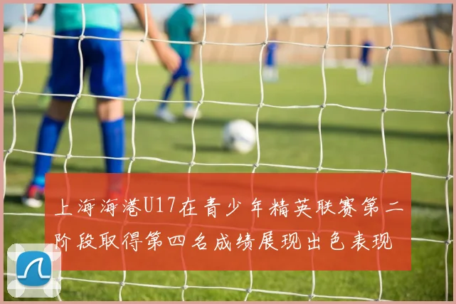 上海海港U17在青少年精英联赛第二阶段取得第四名成绩展现出色表现