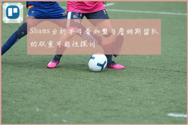 Shams分析字母哥加盟与詹姆斯留队的双重可能性探讨
