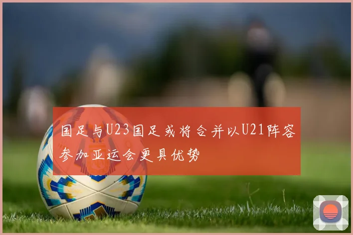 国足与U23国足或将合并以U21阵容参加亚运会更具优势