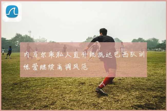 内马尔乘私人直升机抵达巴西队训练营继续高调风范
