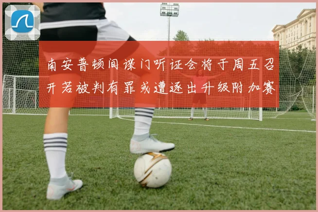 南安普顿间谍门听证会将于周五召开若被判有罪或遭逐出升级附加赛