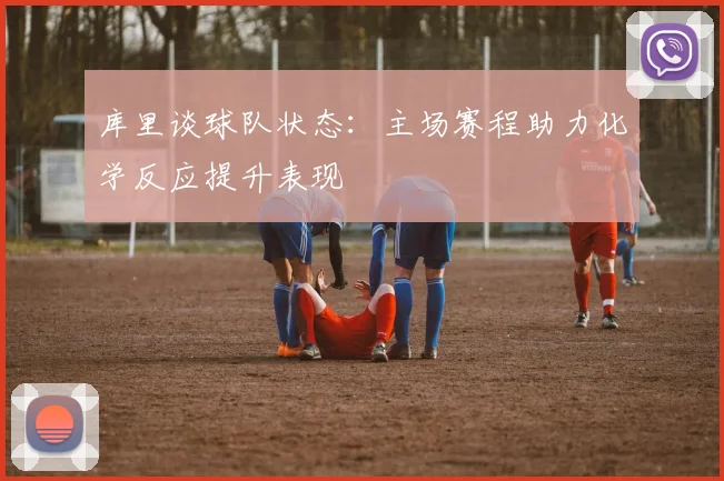 库里谈球队状态：主场赛程助力化学反应提升表现