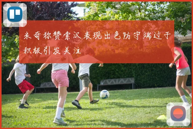 米奇称赞索汉表现出色防守端过于积极引发关注