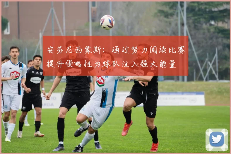 安芬尼西蒙斯：通过努力阅读比赛提升侵略性为球队注入强大能量