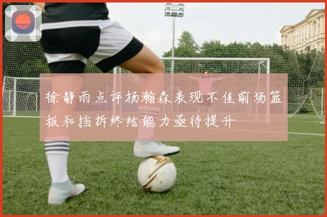 徐静雨点评杨瀚森表现不佳前场篮板和挡拆终结能力亟待提升