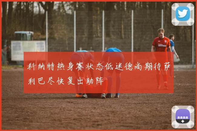 科纳特热身赛状态低迷德尚期待萨利巴尽快复出助阵