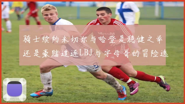 骑士续约米切尔与哈登是稳健之举还是豪赌追逐LBJ与字母哥的冒险选择